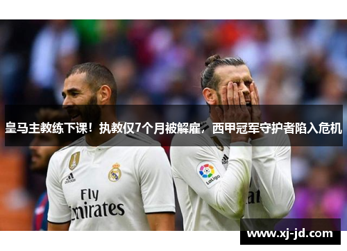 皇马主教练下课！执教仅7个月被解雇，西甲冠军守护者陷入危机