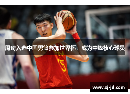 周琦入选中国男篮参加世界杯，成为中锋核心球员