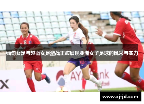 缅甸女足与越南女足激战正酣展现亚洲女子足球的风采与实力